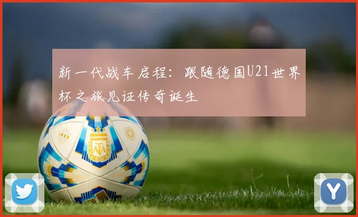 新一代战车启程:跟随德国U21世界杯之旅见证传奇诞生