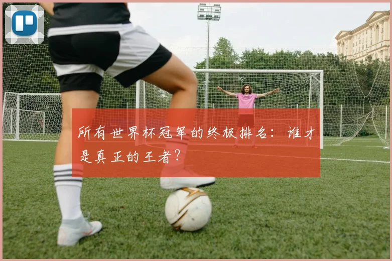 所有世界杯冠军的终极排名:谁才是真正的王者?