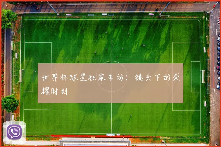 世界杯球星独家专访：镜头下的荣耀时刻