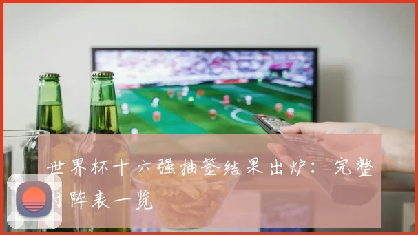 世界杯十六强抽签结果出炉：完整对阵表一览