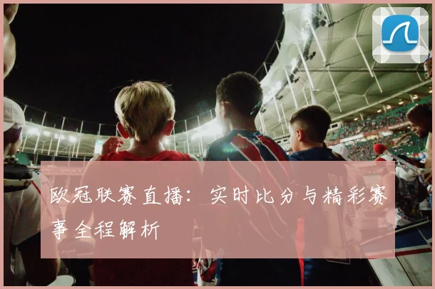 欧冠联赛直播：实时比分与精彩赛事全程解析