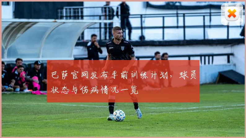 巴萨官网发布季前训练计划，球员状态与伤病情况一览