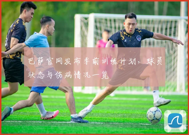 巴萨官网发布季前训练计划，球员状态与伤病情况一览