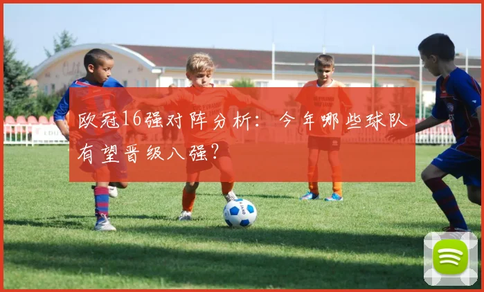 欧冠16强对阵分析：今年哪些球队有望晋级八强？
